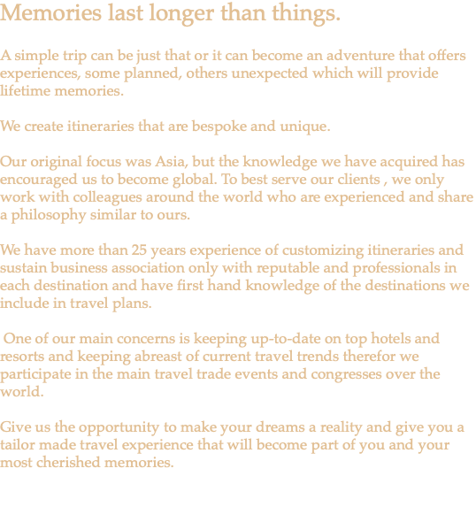 Memories last longer than things. A simple trip can be just that or it can become an adventure that offers experiences, some planned, others unexpected which will provide lifetime memories. We create itineraries that are bespoke and unique. Our original focus was Asia, but the knowledge we have acquired has encouraged us to become global. To best serve our clients , we only work with colleagues around the world who are experienced and share a philosophy similar to ours. We have more than 25 years experience of customizing itineraries and sustain business association only with reputable and professionals in each destination and have first hand knowledge of the destinations we include in travel plans. One of our main concerns is keeping up-to-date on top hotels and resorts and keeping abreast of current travel trends therefor we participate in the main travel trade events and congresses over the world. Give us the opportunity to make your dreams a reality and give you a tailor made travel experience that will become part of you and your most cherished memories. 